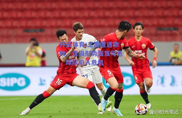 开云体育:上港遭遇惨败，保级形势岌岌可危，球队陷入危机
