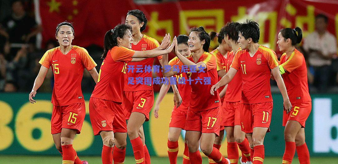 罗马尼亚女足突围成功晋级十六强